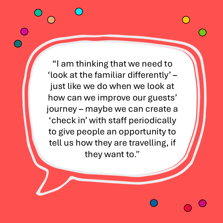 “I am thinking that we need to ‘look at the familiar differently’ – just like we do when we look at how can we improve our guests’ journey – maybe we can create a ‘check in’ with staff periodically to give people an opportunity to tell us how they are travelling, if they want to.”