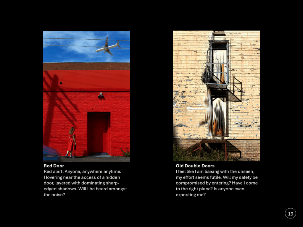 Artwork 4 of 5: Red Door   Red alert. Anyone, anywhere anytime. Hovering near the access of a hidden door, layered with dominating sharp-edged shadows. Will I be heard amongst the noise?  Artwork 5 of 5: Old Double Doors I feel like I am liaising with the unseen, my effort seems futile. Will my safety be compromised by entering? Have I come to the right place? Is anyone even expecting me?