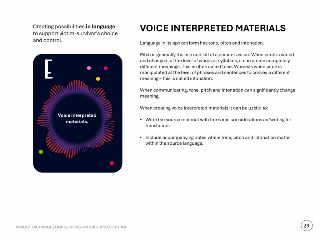 Language in its spoken form has tone, pitch and intonation. Pitch is generally the rise and fall of a person’s voice. When pitch is varied and changed, at the level of words or syllables, it can create completely different meanings. This is often called tone. Whereas when pitch is manipulated at the level of phrases and sentences to convey a different meaning – this is called intonation. When communicating, tone, pitch and intonation can significantly change meaning. When creating voice interpreted materials it can be useful to: - Write the source material with the same considerations as ‘writing for translation’. - Include accompanying notes where tone, pitch and intonation matter within the source language.