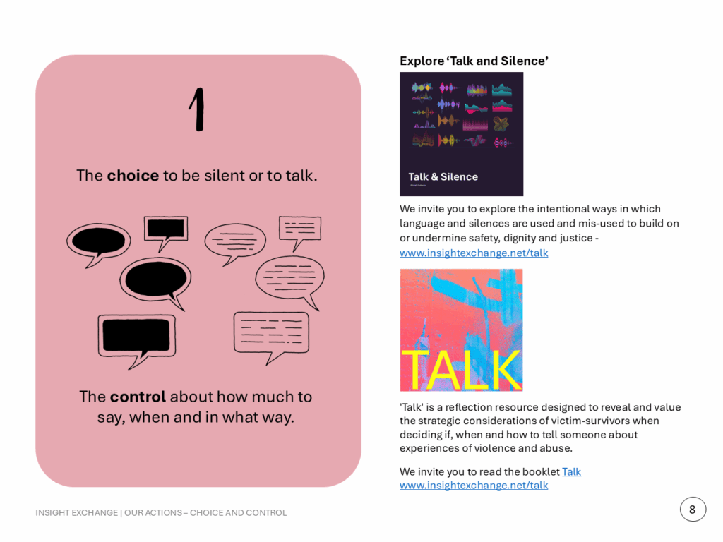 1. The choice to be silent or to talk. The control about how much to say, when and in what way. Explore ‘Talk and Silence’ We invite you to explore the intentional ways in which language and silences are used and mis-used to build on or undermine safety, dignity and justice - www.insightexchange.net/talk 'Talk' is a reflection resource designed to reveal and value the strategic considerations of victim-survivors when deciding if, when and how to tell someone about experiences of violence and abuse. We invite you to read the booklet Talk www.insightexchange.net/talk