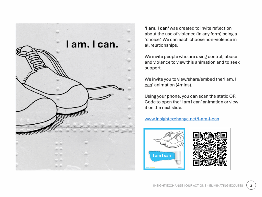 ‘I am. I can' was created to invite reflection about the use of violence (in any form) being a ‘choice’. We can each choose non-violence in all relationships. We invite people who are using control, abuse and violence to view this animation and to seek support. We invite you to view/share/embed the ‘I am. I can' animation (4mins). Using your phone, you can scan the static QR Code to open the ‘I am I can’ animation or view it on the next slide. www.insightexchange.net/i-am-i-can