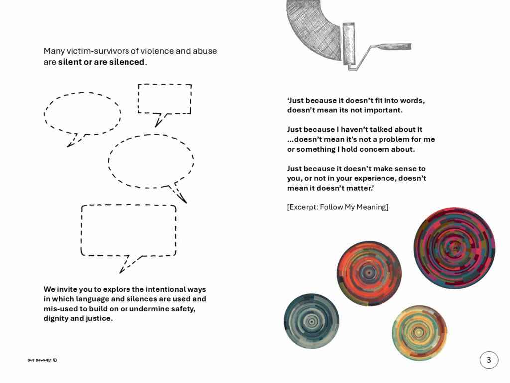 Many victim-survivors of violence and abuse are silent or are silenced. We invite you to explore the intentional ways in which language and silences are used and mis-used to build on or undermine safety, dignity and justice. ‘Just because it doesn’t fit into words, doesn’t mean its not important. Just because I haven’t talked about it …doesn’t mean it's not a problem for me or something I hold concern about. Just because it doesn’t make sense to you, or not in your experience, doesn’t mean it doesn’t matter.’ [Excerpt: Follow My Meaning]