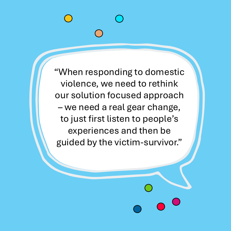 “When responding to domestic violence, we need to rethink our solution focused approach – we need a real gear change, to just first listen to people’s experiences and then be guided by the victim-survivor.”